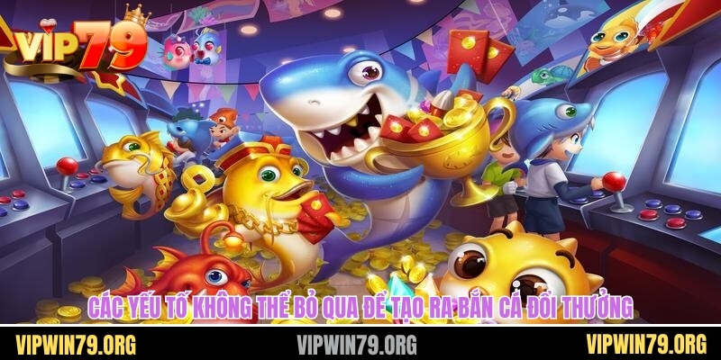 Các yếu tố không thể bỏ qua để tạo ra bắn cá đổi thưởng